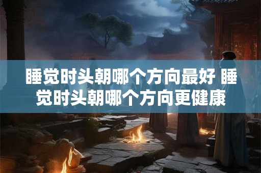 睡觉时头朝哪个方向最好 睡觉时头朝哪个方向更健康
