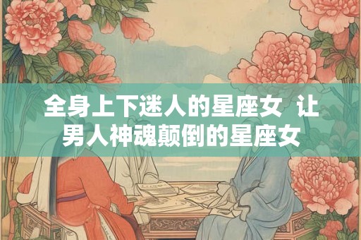 全身上下迷人的星座女  让男人神魂颠倒的星座女