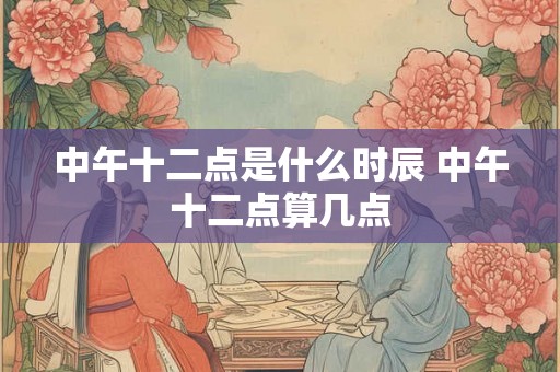 中午十二点是什么时辰 中午十二点算几点