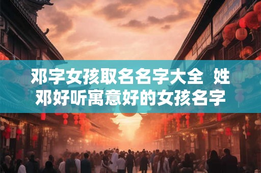 邓字女孩取名名字大全 姓邓好听寓意好的女孩名字 邓字女孩取名名字大全 姓邓好听寓意好的女孩名字