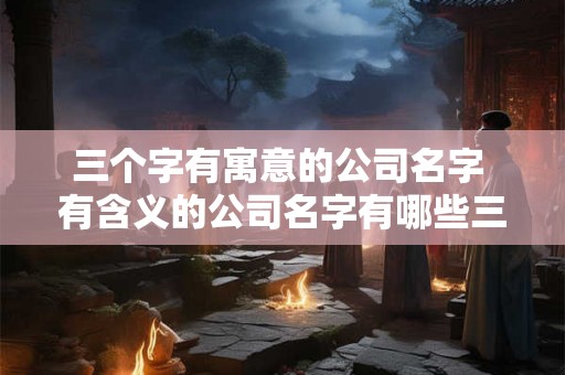 三个字有寓意的公司名字 有含义的公司名字有哪些三个字 三个字有寓意的公司名字 有含义的公司名字有哪些三个字