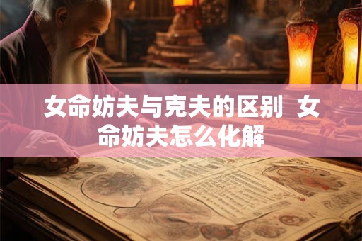女命妨夫与克夫的区别  女命妨夫怎么化解