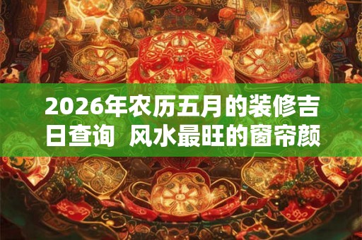 2026年农历五月的装修吉日查询  风水最旺的窗帘颜色