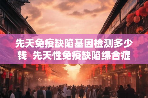 先天免疫缺陷基因检测多少钱  先天性免疫缺陷综合症