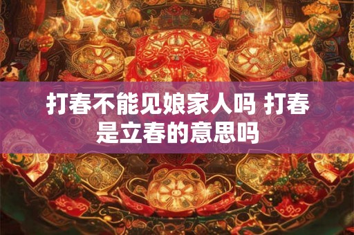 打春不能见娘家人吗 打春是立春的意思吗 打春不能见娘家人吗 打春是立春的意思吗
