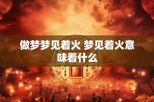 做梦梦见着火 梦见着火意味着什么