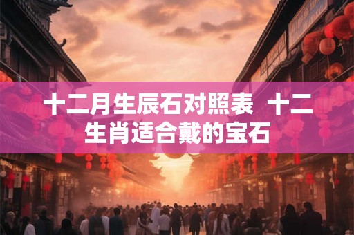 十二月生辰石对照表  十二生肖适合戴的宝石