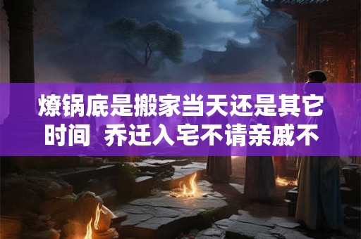 燎锅底是搬家当天还是其它时间 乔迁入宅不请亲戚不请朋友 燎锅底是搬家当天还是其它时间 乔迁入宅不请亲戚不请朋友
