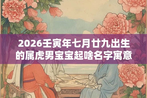 2026壬寅年七月廿九出生的属虎男宝宝起啥名字寓意好 2026壬寅年七月廿九出生的属虎男宝宝起啥名字寓意好