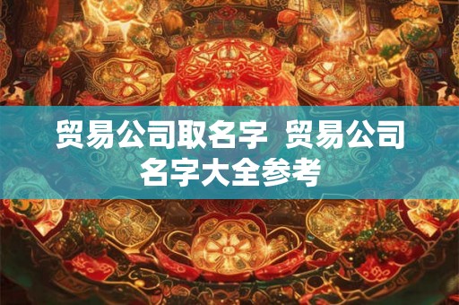 贸易公司取名字 贸易公司名字大全参考 贸易公司取名字 贸易公司名字大全参考