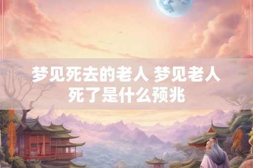 梦见死去的老人 梦见老人死了是什么预兆 梦见死去的老人 梦见老人死了是什么预兆