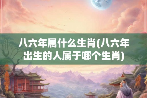八六年属什么生肖(八六年出生的人属于哪个生肖)