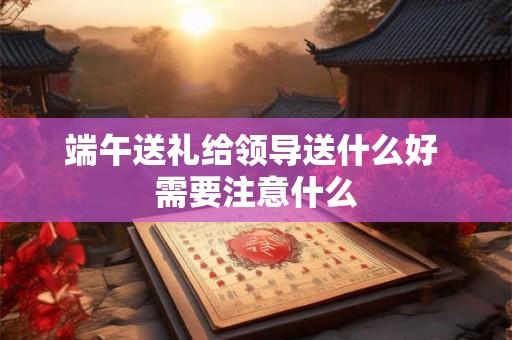端午送礼给领导送什么好 需要注意什么 端午送礼给领导送什么好 需要注意什么