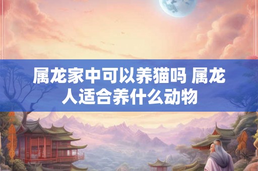 属龙家中可以养猫吗 属龙人适合养什么动物
