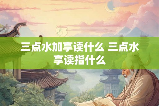 三点水加享读什么 三点水享读指什么 三点水加享读什么 三点水享读指什么