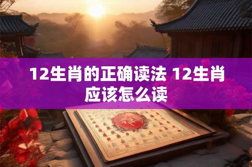 12生肖的正确读法 12生肖应该怎么读