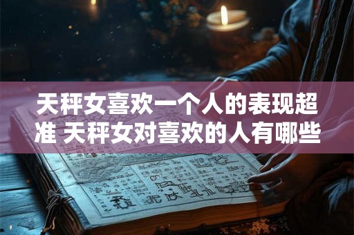 天秤女喜欢一个人的表现超准 天秤女对喜欢的人有哪些超准表现