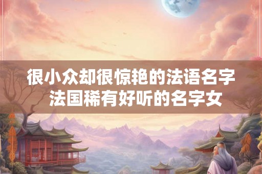 很小众却很惊艳的法语名字  法国稀有好听的名字女