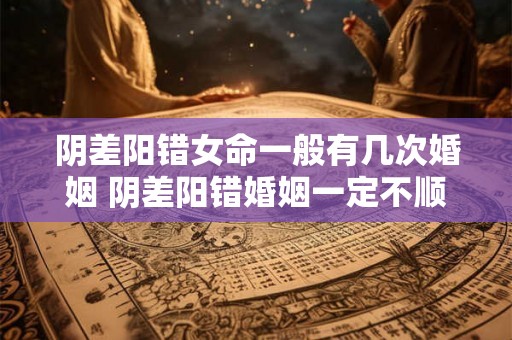 阴差阳错女命一般有几次婚姻 阴差阳错婚姻一定不顺吗 阴差阳错女命一般有几次婚姻 阴差阳错婚姻一定不顺吗