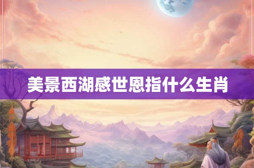 美景西湖感世恩指什么生肖 美景西湖感世恩指什么生肖