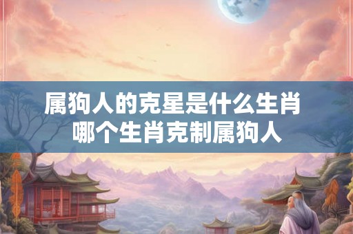 属狗人的克星是什么生肖 哪个生肖克制属狗人
