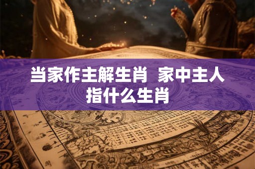 当家作主解生肖 家中主人指什么生肖 当家作主解生肖 家中主人指什么生肖