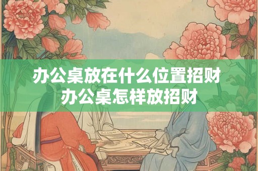 办公桌放在什么位置招财 办公桌怎样放招财