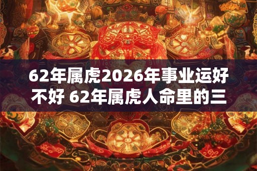 62年属虎2026年事业运好不好 62年属虎人命里的三大劫数