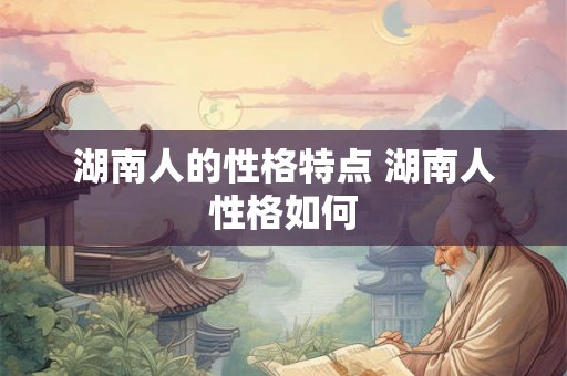湖南人的性格特点 湖南人性格如何