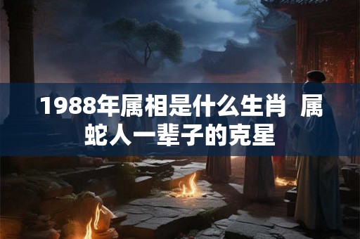 1988年属相是什么生肖  属蛇人一辈子的克星