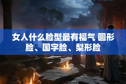 女人什么脸型最有福气 圆形脸、国字脸、梨形脸
