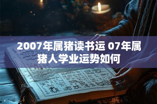 2007年属猪读书运 07年属猪人学业运势如何 2007年属猪读书运 07年属猪人学业运势如何