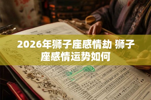 2026年狮子座感情劫 狮子座感情运势如何