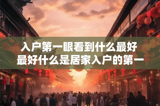 入户第一眼看到什么最好 最好什么是居家入户的第一映像 入户第一眼看到什么最好 最好什么是居家入户的第一映像