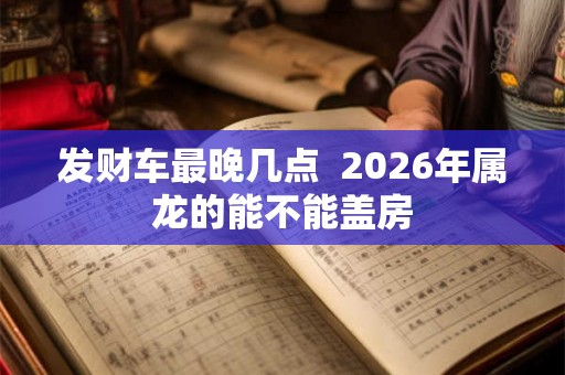 发财车最晚几点 2026年属龙的能不能盖房 发财车最晚几点 2026年属龙的能不能盖房