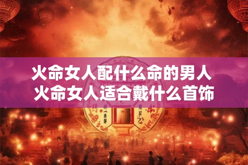 火命女人配什么命的男人 火命女人适合戴什么首饰 火命女人配什么命的男人 火命女人适合戴什么首饰