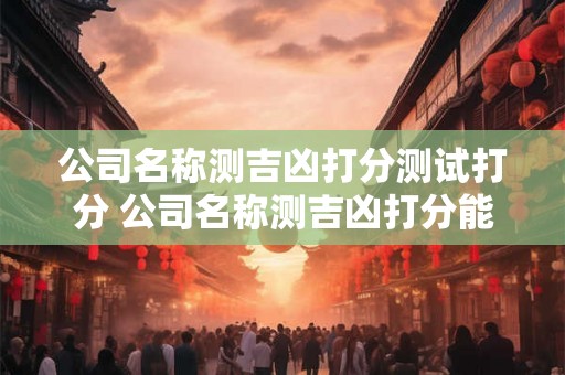 公司名称测吉凶打分测试打分 公司名称测吉凶打分能否为我们提供可靠的评判标准测试打分