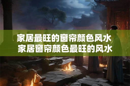 家居最旺的窗帘颜色风水 家居窗帘颜色最旺的风水