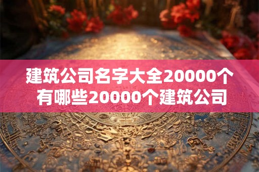 建筑公司名字大全20000个 有哪些20000个建筑公司名字大全