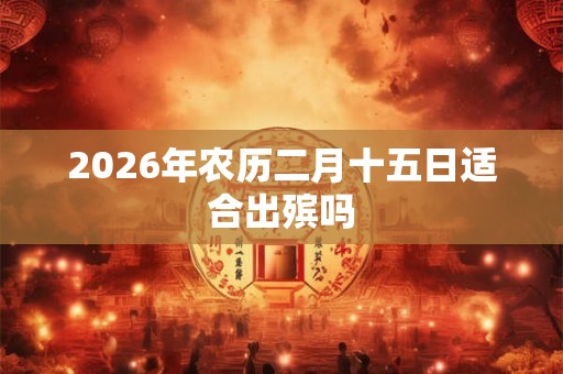 2026年农历二月十五日适合出殡吗 2026年农历二月十五日适合出殡吗