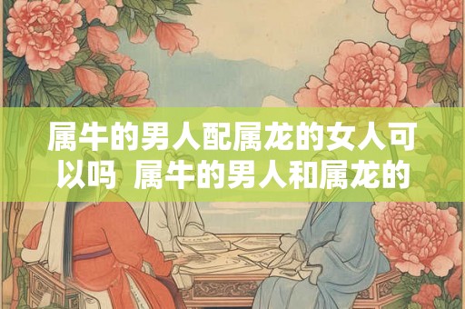 属牛的男人配属龙的女人可以吗  属牛的男人和属龙的女人结婚好不好
