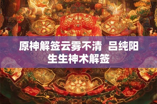 原神解签云雾不清  吕纯阳生生神术解签