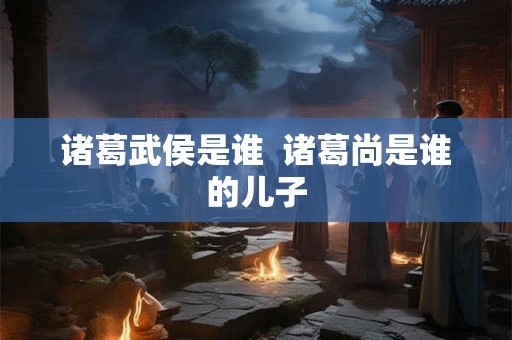 诸葛武侯是谁 诸葛尚是谁的儿子 诸葛武侯是谁 诸葛尚是谁的儿子