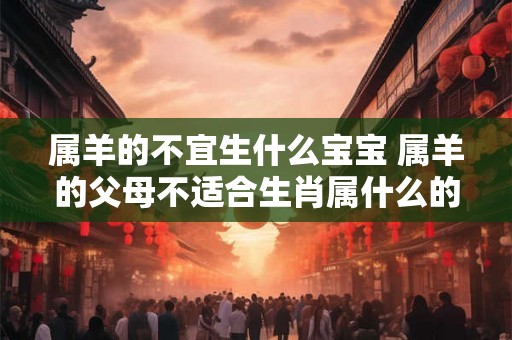 属羊的不宜生什么宝宝 属羊的父母不适合生肖属什么的孩子