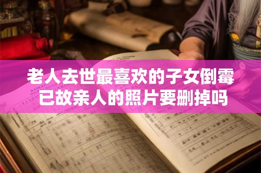 老人去世最喜欢的子女倒霉 已故亲人的照片要删掉吗 老人去世最喜欢的子女倒霉 已故亲人的照片要删掉吗