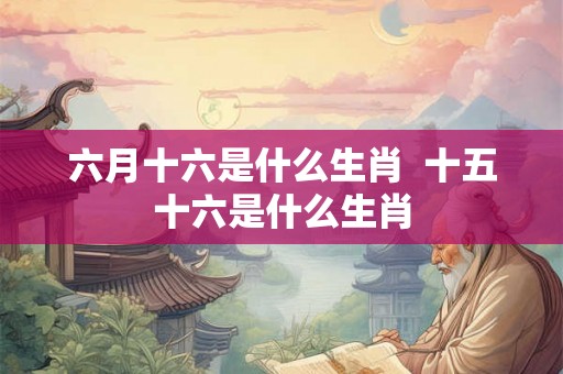 六月十六是什么生肖  十五十六是什么生肖