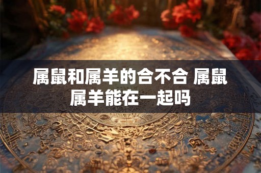 属鼠和属羊的合不合 属鼠属羊能在一起吗