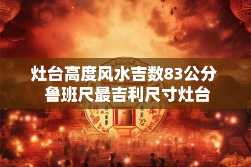 灶台高度风水吉数83公分  鲁班尺最吉利尺寸灶台