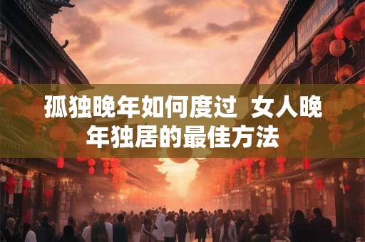 孤独晚年如何度过 女人晚年独居的最佳方法 孤独晚年如何度过 女人晚年独居的最佳方法