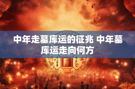 中年走墓库运的征兆 中年墓库运走向何方 中年走墓库运的征兆 中年墓库运走向何方